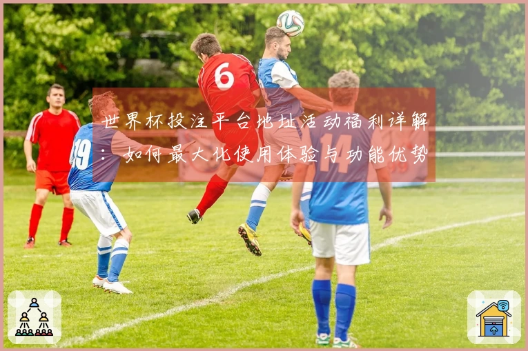世界杯投注平台地址活动福利详解：如何最大化使用体验与功能优势